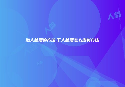 泡人参酒的方法,干人参酒怎么泡制方法