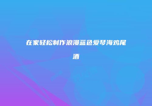 在家轻松制作浪漫蓝色爱琴海鸡尾酒