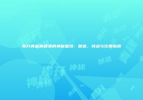 揭开青藏青稞酒的神秘面纱：酿造、特点与饮用指南