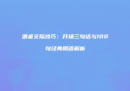 酒桌交际技巧：开场三句话与100句经典用语解析
