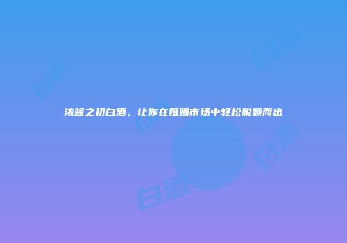 浓酱之初白酒，让你在婚姻市场中轻松脱颖而出