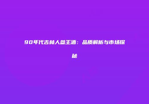 90年代吉林人参王酒：品质解析与市场探秘