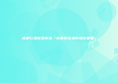 成都红酒批发市场「成都批发酒市场在哪里」