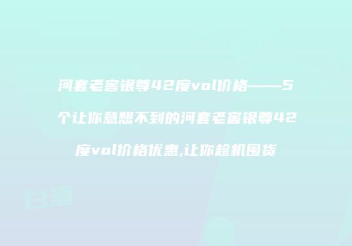 河套老窖银尊42度vol价格——5个让你意想不到的河套老窖银尊42度vol价格优惠,让你趁机囤货