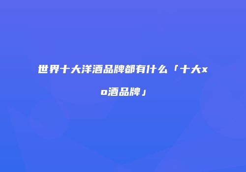 世界十大洋酒品牌都有什么「十大xo酒品牌」