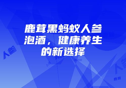 鹿茸黑蚂蚁人参泡酒，健康养生的新选择