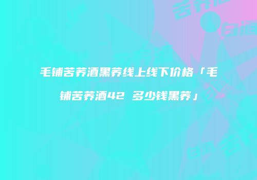 毛铺苦荞酒黑荞线上线下价格「毛铺苦荞酒42℃多少钱黑荞」