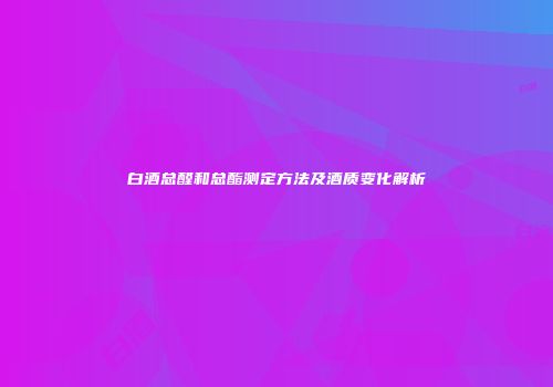 白酒总醛和总酯测定方法及酒质变化解析