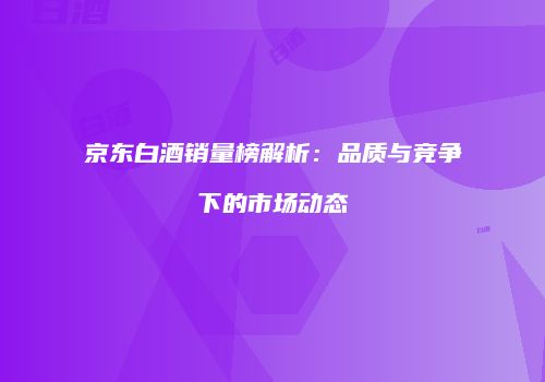 京东白酒销量榜解析：品质与竞争下的市场动态