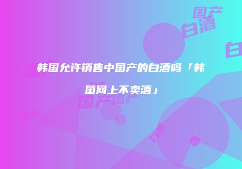韩国允许销售中国产的白酒吗「韩国网上不卖酒」