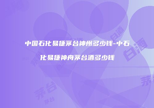 中国石化易捷茅台神州多少钱-中石化易捷神舟茅台酒多少钱
