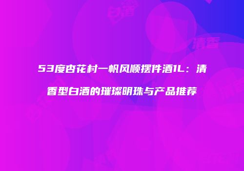 53度杏花村一帆风顺摆件酒1L：清香型白酒的璀璨明珠与产品推荐