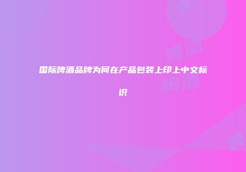 国际啤酒品牌为何在产品包装上印上中文标识