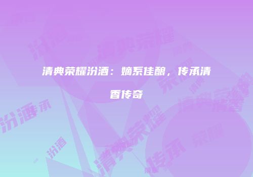 清典荣耀汾酒：嫡系佳酿，传承清香传奇