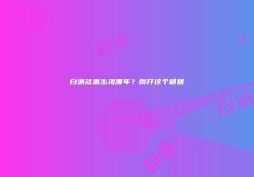 白酒旋盖出现哪年？揭开这个谜团
