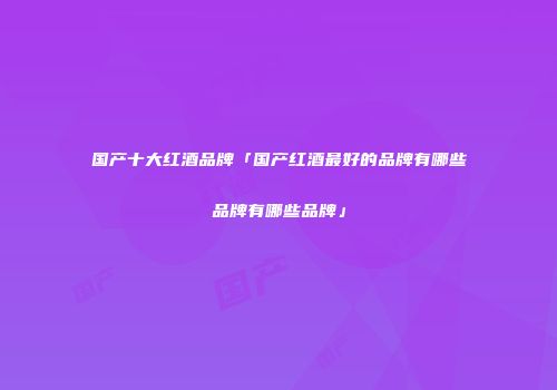 国产十大红酒品牌「国产红酒最好的品牌有哪些品牌有哪些品牌」