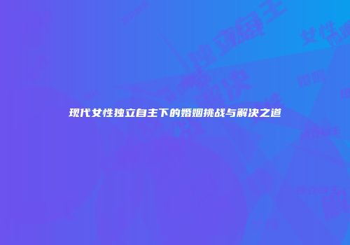 现代女性独立自主下的婚姻挑战与解决之道