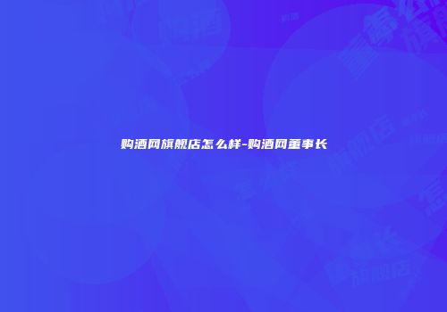 购酒网旗舰店怎么样-购酒网董事长