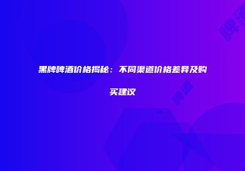 黑牌啤酒价格揭秘：不同渠道价格差异及购买建议