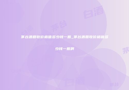 茅台酒回收价格值多少钱一瓶_茅台酒回收价格值多少钱一瓶啊