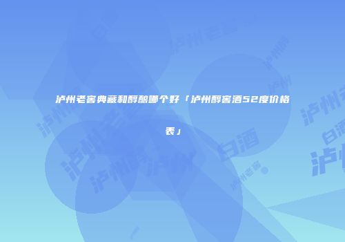 泸州老窖典藏和醇酿哪个好「泸州醇窖酒52度价格表」