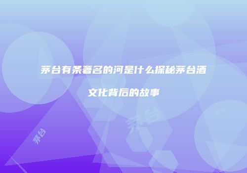 茅台有条著名的河是什么探秘茅台酒文化背后的故事