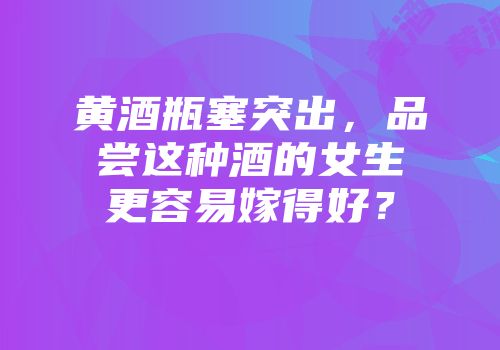黄酒瓶塞突出，品尝这种酒的女生更容易嫁得好？
