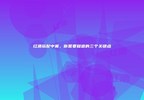 红酒搭配中餐，你需要知道的三个关键点
