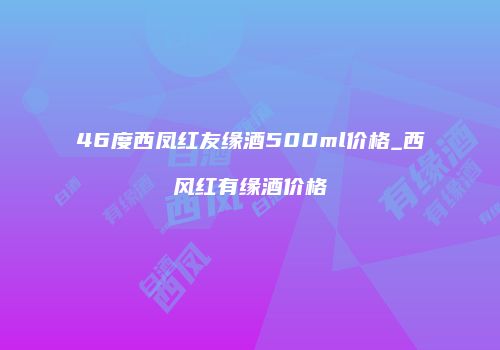 46度西凤红友缘酒500ml价格_西风红有缘酒价格