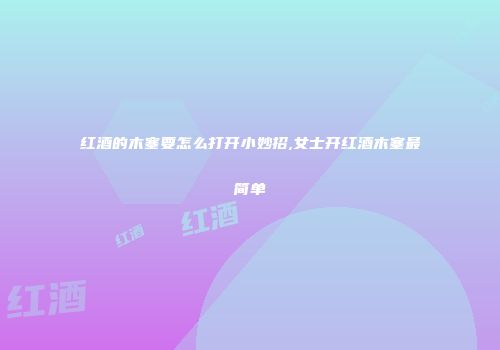 红酒的木塞要怎么打开小妙招,女士开红酒木塞最简单