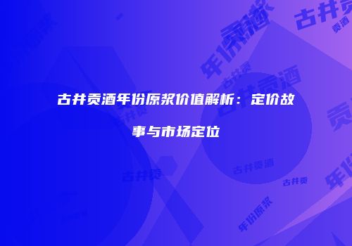 古井贡酒年份原浆价值解析：定价故事与市场定位