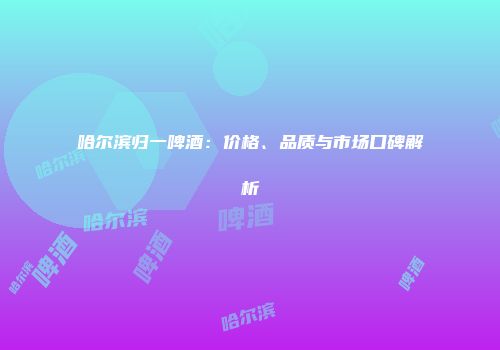 哈尔滨归一啤酒：价格、品质与市场口碑解析