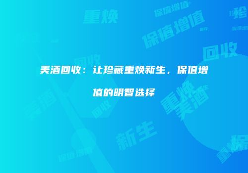 美酒回收：让珍藏重焕新生，保值增值的明智选择