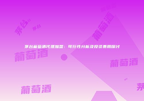 茅台葡萄酒代理加盟：可行性分析及投资费用探讨