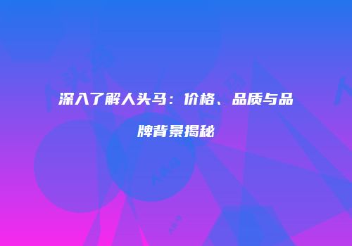 深入了解人头马：价格、品质与品牌背景揭秘