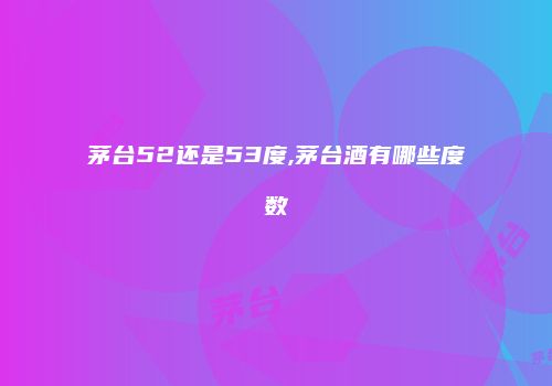茅台52还是53度,茅台酒有哪些度数