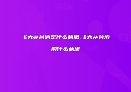飞天茅台酒是什么意思,飞天茅台酒的什么意思
