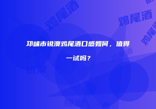 邛崃市锐澳鸡尾酒口感如何，值得一试吗？
