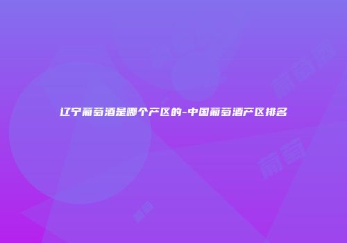 辽宁葡萄酒是哪个产区的-中国葡萄酒产区排名