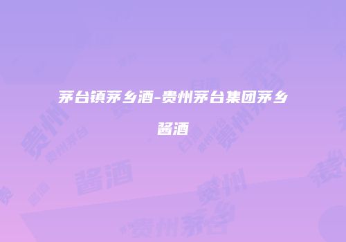 茅台镇茅乡酒-贵州茅台集团茅乡酱酒