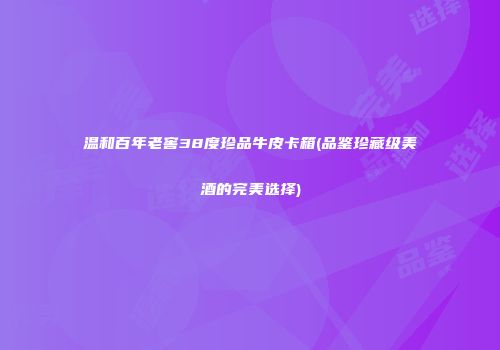 温和百年老窖38度珍品牛皮卡箱(品鉴珍藏级美酒的完美选择)
