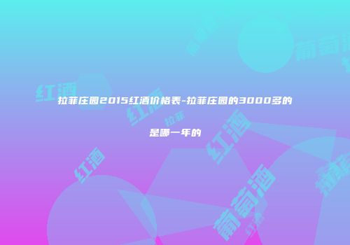 拉菲庄园2015红酒价格表-拉菲庄园的3000多的是哪一年的