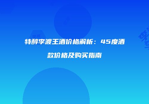 特醇李渡王酒价格解析：45度酒款价格及购买指南