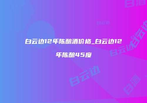白云边12年陈酿酒价格_白云边12年陈酿45度
