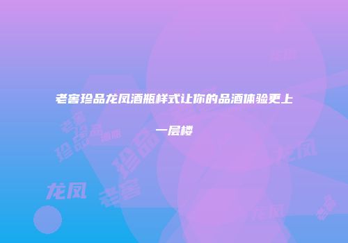 老窖珍品龙凤酒瓶样式让你的品酒体验更上一层楼