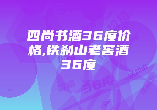 四尚书酒36度价格,铁刹山老窖酒36度