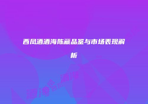 西凤酒酒海陈藏品鉴与市场表现解析
