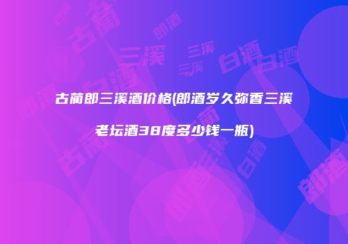 古蔺郎三溪酒价格(郎酒岁久弥香三溪老坛酒38度多少钱一瓶)