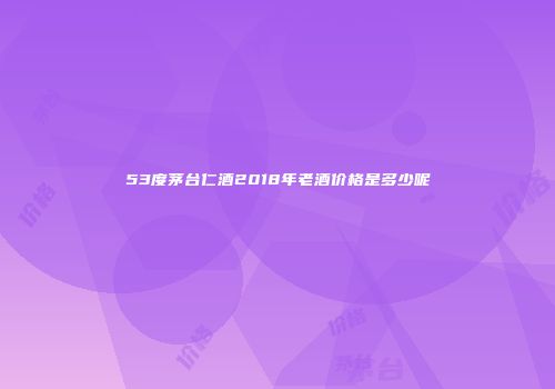 53度茅台仁酒2018年老酒价格是多少呢