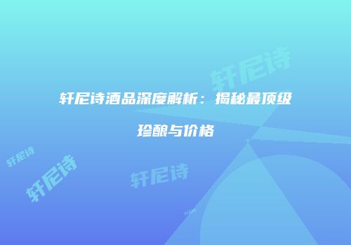 轩尼诗酒品深度解析：揭秘最顶级珍酿与价格